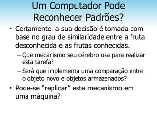 Um Computador Pode
       Reconhecer Padrões?
• Certamente, a sua decisão é tomada com
  base no grau de similaridade entre a fruta
  desconhecida e as frutas conhecidas.
  – Que mecanismo seu cérebro usa para realizar
    esta tarefa?
  – Será que implementa uma comparação entre
    o objeto novo e objetos armazenados?
• Pode-se “replicar” este mecanismo em
  uma máquina?
 