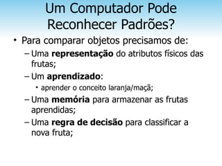Um Computador Pode
       Reconhecer Padrões?
• Para comparar objetos precisamos de:
  – Uma representação do atributos físicos das
    frutas;
  – Um aprendizado:
    • aprender o conceito laranja/maçã;
  – Uma memória para armazenar as frutas
    aprendidas;
  – Uma regra de decisão para classificar a
    nova fruta;
 