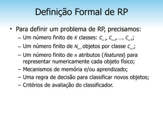 Definição Formal de RP
• Para definir um problema de RP, precisamos:
  – Um número finito de K classes: C_1, C_2, ..., C_K;
  – Um número finito de N_i objetos por classe C_i;
  – Um número finito de n atributos (features) para
    representar numericamente cada objeto físico;
  – Mecanismos de memória e/ou aprendizado;
  – Uma regra de decisão para classificar novos objetos;
  – Critérios de avaliação do classificador.
 