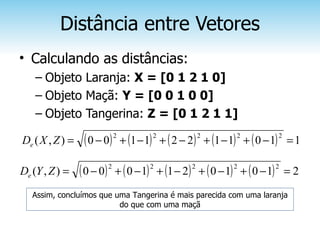 Distância entre Vetores
• Calculando as distâncias:
    – Objeto Laranja: X = [0 1 2 1 0]
    – Objeto Maçã: Y = [0 0 1 0 0]
    – Objeto Tangerina: Z = [0 1 2 1 1]

De ( X , Z ) =    ( 0 − 0) 2 + (1 − 1) 2 + ( 2 − 2) 2 + (1 − 1) 2 + ( 0 − 1) 2   =1

De (Y , Z ) =    ( 0 − 0)   2
                                + ( 0 − 1) + (1 − 2 ) + ( 0 − 1) + ( 0 − 1) = 2
                                         2         2           2            2



   Assim, concluímos que uma Tangerina é mais parecida com uma laranja
                          do que com uma maçã
 