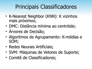 Principais Classificadores
• K-Nearest Neighbor (KNN): K vizinhos
  mais próximos;
• DMC: Distância mínima ao centróide;
• Árvores de Decisão;
• Algoritmos de Agrupamento: K-médias e
  SOM;
• Redes Neurais Artificiais;
• SVM: Máquinas de Vetores de Suporte;
• Comitê de Classificadores;
 