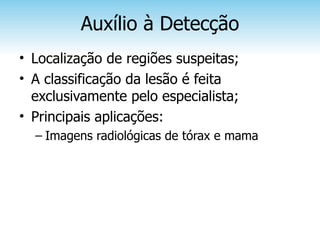 Auxílio à Detecção
• Localização de regiões suspeitas;
• A classificação da lesão é feita
  exclusivamente pelo especialista;
• Principais aplicações:
  – Imagens radiológicas de tórax e mama
 