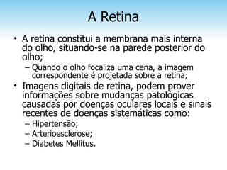 A Retina
• A retina constitui a membrana mais interna
  do olho, situando-se na parede posterior do
  olho;
  – Quando o olho focaliza uma cena, a imagem
    correspondente é projetada sobre a retina;
• Imagens digitais de retina, podem prover
  informações sobre mudanças patológicas
  causadas por doenças oculares locais e sinais
  recentes de doenças sistemáticas como:
  – Hipertensão;
  – Arterioesclerose;
  – Diabetes Mellitus.
 