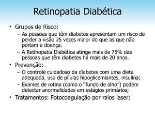 Retinopatia Diabética
• Grupos de Risco:
  – As pessoas que têm diabetes apresentam um risco de
    perder a visão 25 vezes maior do que as que não
    portam a doença.
  – A Retinopatia Diabética atinge mais de 75% das
    pessoas que têm diabetes há mais de 20 anos.
• Prevenção:
  – O controle cuidadoso da diabetes com uma dieta
    adequada, uso de pílulas hipoglicemiantes, insulina;
  – Exames de rotina (como o “fundo de olho”) podem
    detectar anormalidades em estágios primários;
• Tratamentos: Fotocoagulação por raios laser;
 
