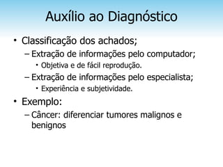 Auxílio ao Diagnóstico
• Classificação dos achados;
  – Extração de informações pelo computador;
     • Objetiva e de fácil reprodução.
  – Extração de informações pelo especialista;
     • Experiência e subjetividade.
• Exemplo:
  – Câncer: diferenciar tumores malignos e
    benignos
 