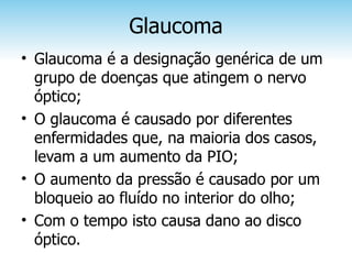 Glaucoma
• Glaucoma é a designação genérica de um
  grupo de doenças que atingem o nervo
  óptico;
• O glaucoma é causado por diferentes
  enfermidades que, na maioria dos casos,
  levam a um aumento da PIO;
• O aumento da pressão é causado por um
  bloqueio ao fluído no interior do olho;
• Com o tempo isto causa dano ao disco
  óptico.
 