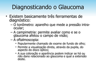 Diagnosticando o Glaucoma
• Existem basicamente três ferramentas de
  diagnóstico:
  – O tonômetro: aparelho que mede a pressão intra-
    ocular;
  – A campimetria: permite avaliar como e se o
    glaucoma afetou o campo de visão;
  – A oftalmoscopia:
     • Popularmente chamado de exame de fundo de olho;
     • Permite a visualização direta, através da pupila, do
       aspecto do disco óptico;
     • A sua coloração e aparência podem indicar se há ou
       não dano relacionado ao glaucoma e qual a extensão
       deste.
 