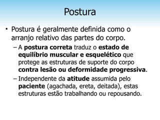 Postura
• Postura é geralmente definida como o
  arranjo relativo das partes do corpo.
  – A postura correta traduz o estado de
    equilíbrio muscular e esquelético que
    protege as estruturas de suporte do corpo
    contra lesão ou deformidade progressiva.
  – Independente da atitude assumida pelo
    paciente (agachada, ereta, deitada), estas
    estruturas estão trabalhando ou repousando.
 