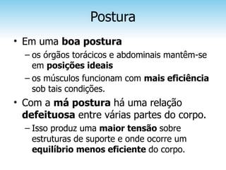Postura
• Em uma boa postura
  – os órgãos torácicos e abdominais mantêm-se
    em posições ideais
  – os músculos funcionam com mais eficiência
    sob tais condições.
• Com a má postura há uma relação
  defeituosa entre várias partes do corpo.
  – Isso produz uma maior tensão sobre
    estruturas de suporte e onde ocorre um
    equilíbrio menos eficiente do corpo.
 
