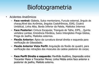 Biofotogrametria
•   Acidentes Anatômicos
    – Face ventral: Glabela, Sulco mentoniano, Furcula esternal, ângulo de
      charpy,Nível dos Acrômios, ângulos Costofrênicos, EIAS, Cicatriz
      Umbilical, Linha Alba, Bordo Inferior da Patela, Maléolos Internos
    – Face Posterior: Cintura Escapular, Triangulo de Talhe, EIPS, , Quinta
      vértebra Lombar, Eminência Fibrótica, Sulco Interglúteo Prega Glútea,
      Prega do Joelho, Maléolos externos.
    – Flexão Anterior: Ápice da curvatura dorsal direita e esquerda para
      verificação de Gibosidade;
    – Flexão Anterior Vista Perfil: Angulação da flexão de quadril, para
      verificação das retrações dos músculos da cadeia posterior do corpo;

    – Face Perfil Direito e esquerdo: Pavilhão Auditivo, Depressão entre
      Trocanter Maior e Trocanter Menor, Linha Média entre face anterior e
      posterior de joelho, Maléolo externo.
 