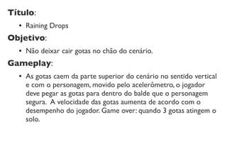 Título:
● Raining Drops
Objetivo:
● Não deixar cair gotas no chão do cenário.
Gameplay:
● As gotas caem da parte superior do cenário no sentido vertical
e com o personagem, movido pelo acelerômetro, o jogador
deve pegar as gotas para dentro do balde que o personagem
segura. A velocidade das gotas aumenta de acordo com o
desempenho do jogador. Game over: quando 3 gotas atingem o
solo.
 
