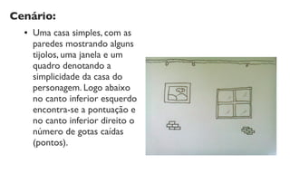 Cenário:
● Uma casa simples, com as
paredes mostrando alguns
tijolos, uma janela e um
quadro denotando a
simplicidade da casa do
personagem. Logo abaixo
no canto inferior esquerdo
encontra-se a pontuação e
no canto inferior direito o
número de gotas caídas
(pontos).
 
