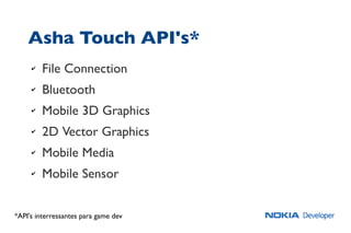 Asha Touch API's*
✔ File Connection
✔ Bluetooth
✔ Mobile 3D Graphics
✔ 2D Vector Graphics
✔ Mobile Media
✔ Mobile Sensor
*API's interressantes para game dev
 
