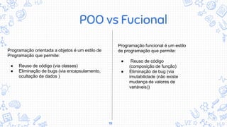 19
POO vs Fucional
Programação orientada a objetos é um estilo de
Programação que permite:
● Reuso de código (via classes)
● Eliminação de bugs (via encapsulamento,
ocultação de dados )
Programação funcional é um estilo
de programação que permite:
● Reuso de código
(composição de função)
● Eliminação de bug (via
imutabilidade (não existe
mudança de valores de
variáveis))
 