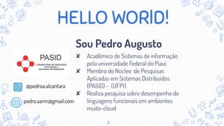 HELLO WORlD!
Sou Pedro Augusto
✘ Acadêmico de Sistemas de informação
pela universidade Federal do Piauí.
✘ Membro do Núcleo de Pesquisas
Aplicadas em Sistemas Distribuídos
(PASID) - (UFPI)
✘ Realiza pesquisa sobre desempenho de
linguagens funcionais em ambientes
muito-cloud
2
pedro.aarm@gmail.com
@pedroa.alcantara
 