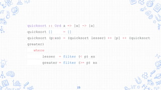 23
quicksort :: Ord a => [a] -> [a]
quicksort [] = []
quicksort (p:xs) = (quicksort lesser) ++ [p] ++ (quicksort
greater)
where
lesser = filter (< p) xs
greater = filter (>= p) xs
 