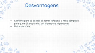 24
● Caminho para se pensar de forma funcional é mais complexo
para quem já programou em linguagens imperativas
● Muita Memória
Desvantagens
 
