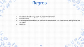 40
Regras
● Deverá ser utilizado a linguagem de programação Haskell
● Duração: 1 Hora
● Ganhará quem resolver todas as questões em menor tempo ( Ou quem resolver mais questões em
até 17:45 )
● Divirta-se
 