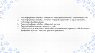 41
1. Faça um programa que receba o nome de uma pessoa e depois imprima o nome recebido na tela
2. Faça um programa que receba 2 números e em seguida faça e mostre os resultados da soma,
multiplicação, divisão e subtração
3. Faça uma função para calcular a média entre 3 números
4. Faça uma função que calcule a área de um circulo
5. Deﬁna uma função atualizaSaldo :: Float -> Float que receba como argumento o saldo de uma conta
e exiba como resultado o novo saldo após um reajuste de 10%.
 