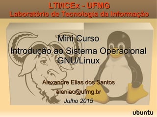LTI/ICEx - UFMGLTI/ICEx - UFMG
Laboratório de Tecnologia da InformaçãoLaboratório de Tecnologia da Informação
Mini CursoMini Curso
Introdução ao Sistema OperacionalIntrodução ao Sistema Operacional
GNU/LinuxGNU/Linux
Alexandre Elias dos SantosAlexandre Elias dos Santos
aleniac@ufmg.braleniac@ufmg.br
Julho 2015Julho 2015
 