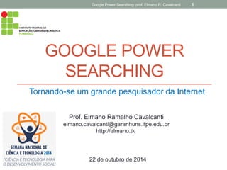 GOOGLE POWER SEARCHING 
Tornando-se um grande pesquisador da Internet 
Google Power Searching: prof. Elmano R. Cavalcanti 
1 
Prof. Elmano Ramalho Cavalcanti 
elmano.cavalcanti@garanhuns.ifpe.edu.br 
http://elmano.tk 
22 de outubro de 2014  