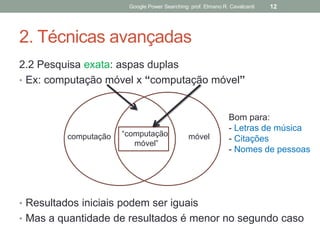 2. Técnicas avançadas 
2.2 Pesquisa exata: aspas duplas 
•Ex: computação móvel x “computação móvel” 
•Resultados iniciais podem ser iguais 
•Mas a quantidade de resultados é menor no segundo caso 
Google Power Searching: prof. Elmano R. Cavalcanti 
12 
computação 
móvel 
“computação móvel” 
Bom para: 
- Letras de música 
- Citações 
- Nomes de pessoas  
