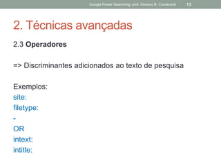 2. Técnicas avançadas 
2.3 Operadores 
=> Discriminantes adicionados ao texto de pesquisa 
Exemplos: 
site: 
filetype: 
- 
OR 
intext: 
intitle: 
Google Power Searching: prof. Elmano R. Cavalcanti 
13  