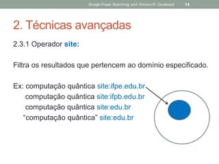 2. Técnicas avançadas 
2.3.1 Operador site: 
Filtra os resultados que pertencem ao domínio especificado. 
Ex: computação quântica site:ifpe.edu.br 
computação quântica site:ifpb.edu.br 
computação quântica site:edu.br 
“computação quântica” site:edu.br 
Google Power Searching: prof. Elmano R. Cavalcanti 
14  