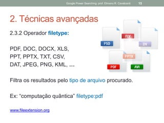 2. Técnicas avançadas 
2.3.2 Operador filetype: 
PDF, DOC, DOCX, XLS, 
PPT, PPTX, TXT, CSV, 
DAT, JPEG, PNG, KML, … 
Filtra os resultados pelo tipo de arquivo procurado. 
Ex: “computação quântica” filetype:pdf 
Google Power Searching: prof. Elmano R. Cavalcanti 
15 
www.fileextension.org  