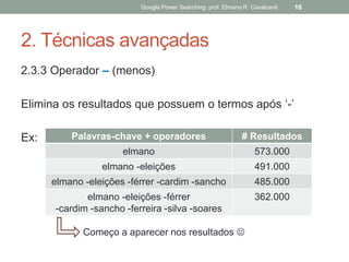 2. Técnicas avançadas 
2.3.3 Operador – (menos) 
Elimina os resultados que possuem o termos após ‘-’ 
Ex: 
Google Power Searching: prof. Elmano R. Cavalcanti 
16 
Palavras-chave + operadores 
# Resultados 
elmano 
573.000 
elmano -eleições 
491.000 
elmano -eleições -férrer -cardim -sancho 
485.000 
elmano -eleições -férrer 
-cardim -sancho -ferreira -silva -soares 
362.000 
Começo a aparecer nos resultados   