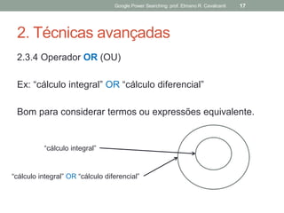 2. Técnicas avançadas 
2.3.4 Operador OR (OU) 
Ex: “cálculo integral” OR “cálculo diferencial” 
Bom para considerar termos ou expressões equivalente. 
Google Power Searching: prof. Elmano R. Cavalcanti 
17 
“cálculo integral” 
“cálculo integral” OR “cálculo diferencial”  