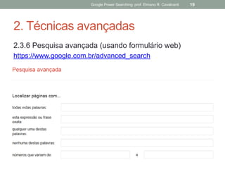 2. Técnicas avançadas 
2.3.6 Pesquisa avançada (usando formulário web) 
https://www.google.com.br/advanced_search 
Google Power Searching: prof. Elmano R. Cavalcanti 
19  