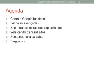 Agenda 
1.Como o Google funciona 
2.Técnicas avançadas 
3.Encontrando resultados rapidamente 
4.Verificando os resultados 
5.Pensando fora da caixa 
6.Playground 
Google Power Searching: prof. Elmano R. Cavalcanti 
2  