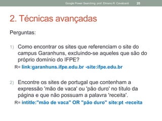 2. Técnicas avançadas 
Perguntas: 
1)Como encontrar os sites que referenciam o site do campus Garanhuns, excluindo-se aqueles que são do próprio domínio do IFPE? 
R= link:garanhuns.ifpe.edu.br -site:ifpe.edu.br 
2)Encontre os sites de portugal que contenham a expressão 'mão de vaca' ou 'pão duro' no título da página e que não possuam a palavra 'receita'. 
R= intitle:"mão de vaca" OR "pão duro" site:pt -receita 
Google Power Searching: prof. Elmano R. Cavalcanti 
20  