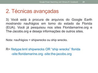 2. Técnicas avançadas 
3) Você está à procura de arquivos do Google Earth mostrando naufrágios em torno do estado da Florida (EUA). Você já pesquisou nos sites Floridamarine.org e The-Jacobs.org e deseja informações de outros sites. 
Nota: naufrágios = shipwrecks ou ship wrecks. 
R= filetype:kml shipwrecks OR “ship wrecks” florida 
-site:floridamarine.org -site:the-jacobs.org 
Google Power Searching: prof. Elmano R. Cavalcanti 
21  