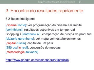 3. Encontrando resultados rapidamente 
3.2 Busca inteligente 
[cinema recife]: ver programação do cinema em Recife 
[corinthians]: resultados esportivos em tempo real 
Shopping > [notebook i7]: comparação de preços de produtos 
[pizzaria garanhuns]: ver mapa com estabelecimentos 
[capital russia]: capital de um país 
[250 usd in real]: conversão de moedas 
[meteorologia salvador] 
http://www.google.com/insidesearch/tipstricks 
Google Power Searching: prof. Elmano R. Cavalcanti 
24  