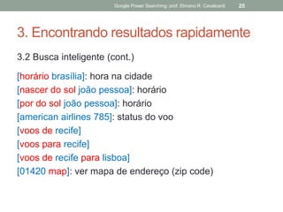 3. Encontrando resultados rapidamente 
3.2 Busca inteligente (cont.) 
[horário brasília]: hora na cidade 
[nascer do sol joão pessoa]: horário 
[por do sol joão pessoa]: horário 
[american airlines 785]: status do voo 
[voos de recife] 
[voos para recife] 
[voos de recife para lisboa] 
[01420 map]: ver mapa de endereço (zip code) 
Google Power Searching: prof. Elmano R. Cavalcanti 
25  