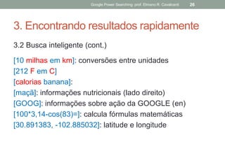 3. Encontrando resultados rapidamente 
3.2 Busca inteligente (cont.) 
[10 milhas em km]: conversões entre unidades 
[212 F em C] 
[calorias banana]: 
[maçã]: informações nutricionais (lado direito) 
[GOOG]: informações sobre ação da GOOGLE (en) 
[100*3,14-cos(83)=]: calcula fórmulas matemáticas 
[30.891383, -102.885032]: latitude e longitude 
Google Power Searching: prof. Elmano R. Cavalcanti 
26  