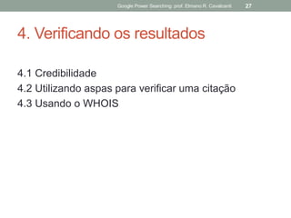 4. Verificando os resultados 
4.1 Credibilidade 
4.2 Utilizando aspas para verificar uma citação 
4.3 Usando o WHOIS 
Google Power Searching: prof. Elmano R. Cavalcanti 
27  
