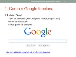 1. Como o Google funciona 
1.1 Visão Geral 
•Tipos de pesquisa (web, imagens, vídeos, mapas, etc.) 
•Partes do Resultado 
•Filtros gerais de pesquisa 
Google Power Searching: prof. Elmano R. Cavalcanti 
3 
http://en.wikipedia.org/wiki/List_of_Google_domains  