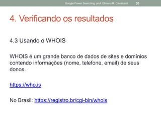 4. Verificando os resultados 
4.3 Usando o WHOIS 
WHOIS é um grande banco de dados de sites e domínios contendo informações (nome, telefone, email) de seus donos. 
https://who.is 
No Brasil: https://registro.br/cgi-bin/whois 
Google Power Searching: prof. Elmano R. Cavalcanti 
30  