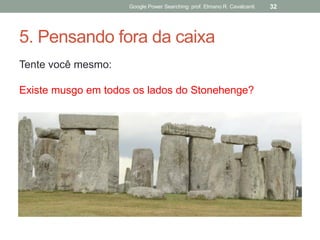 5. Pensando fora da caixa 
Tente você mesmo: 
Existe musgo em todos os lados do Stonehenge? 
Google Power Searching: prof. Elmano R. Cavalcanti 
32  