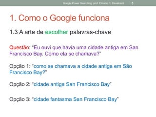 1. Como o Google funciona 
1.3 A arte de escolher palavras-chave 
Questão: “Eu ouvi que havia uma cidade antiga em San Francisco Bay. Como ela se chamava?” 
Opção 1: “como se chamava a cidade antiga em São Francisco Bay?” 
Opção 2: “cidade antiga San Francisco Bay” 
Opção 3: “cidade fantasma San Francisco Bay” 
Google Power Searching: prof. Elmano R. Cavalcanti 
5  