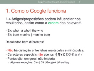 1. Como o Google funciona 
1.4 Artigos/preposições podem influenciar nos resultados, assim como a ordem das palavras! 
•Ex: who | a who | the who 
•Ex: bom menino | menino bom 
Resultados bem diferentes! 
•Não há distinção entre letras maiúsculas e minúsculas. 
•Caracteres especiais não aceitos: § ¶ ¥ £ € © ® ≅ ≠ √ 
•Pontuação, em geral, não importa 
•Algumas exceções: C++ | C# | Google+ | #hashtag 
Google Power Searching: prof. Elmano R. Cavalcanti 
7  