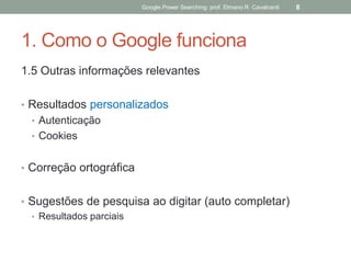 1. Como o Google funciona 
1.5 Outras informações relevantes 
•Resultados personalizados 
•Autenticação 
•Cookies 
•Correção ortográfica 
•Sugestões de pesquisa ao digitar (auto completar) 
•Resultados parciais 
Google Power Searching: prof. Elmano R. Cavalcanti 
8  