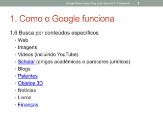 1. Como o Google funciona 
1.6 Busca por conteúdos específicos 
•Web 
•Imagens 
•Videos (incluindo YouTube) 
•Scholar (artigos acadêmicos e pareceres jurídicos) 
•Blogs 
•Patentes 
•Objetos 3D 
•Notícias 
•Livros 
•Finanças 
Google Power Searching: prof. Elmano R. Cavalcanti 
9  