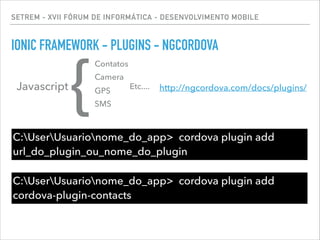 SETREM - XVII FÓRUM DE INFORMÁTICA - DESENVOLVIMENTO MOBILE
IONIC FRAMEWORK - PLUGINS - NGCORDOVA
C:UserUsuarionome_do_app> cordova plugin add
url_do_plugin_ou_nome_do_plugin
Javascript
{
Contatos
Camera
GPS
SMS
Etc....
C:UserUsuarionome_do_app> cordova plugin add
cordova-plugin-contacts
http://ngcordova.com/docs/plugins/
 