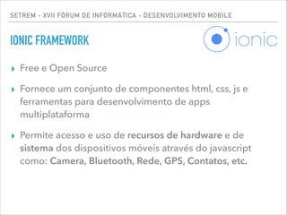 SETREM - XVII FÓRUM DE INFORMÁTICA - DESENVOLVIMENTO MOBILE
IONIC FRAMEWORK
▸ Free e Open Source
▸ Fornece um conjunto de componentes html, css, js e
ferramentas para desenvolvimento de apps
multiplataforma
▸ Permite acesso e uso de recursos de hardware e de
sistema dos dispositivos móveis através do javascript
como: Camera, Bluetooth, Rede, GPS, Contatos, etc.
 