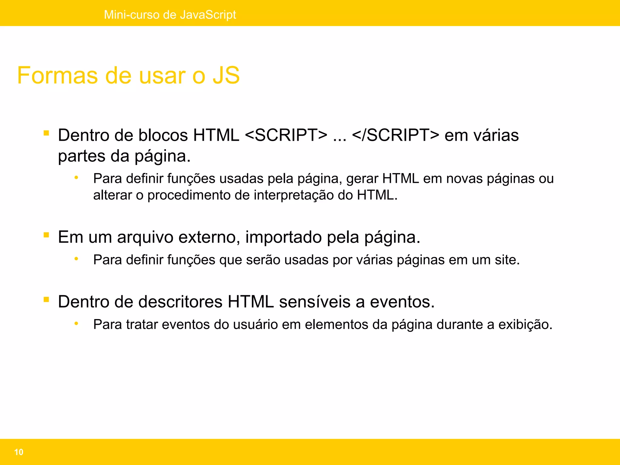 Mini-curso de JavaScript




Formas de usar o JS

      Dentro de blocos HTML <SCRIPT> ... </SCRIPT> em várias
       partes da página.
        •   Para definir funções usadas pela página, gerar HTML em novas páginas ou
            alterar o procedimento de interpretação do HTML.


      Em um arquivo externo, importado pela página.
        •   Para definir funções que serão usadas por várias páginas em um site.


      Dentro de descritores HTML sensíveis a eventos.
        •   Para tratar eventos do usuário em elementos da página durante a exibição.




10
 