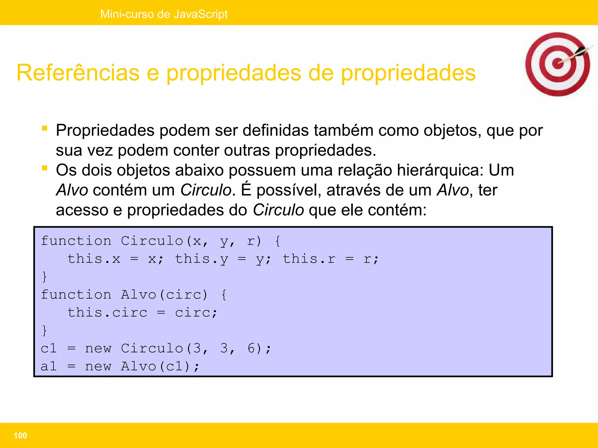 Mini-curso de JavaScript




Referências e propriedades de propriedades

       Propriedades podem ser definidas também como objetos, que por
        sua vez podem conter outras propriedades.
       Os dois objetos abaixo possuem uma relação hierárquica: Um
        Alvo contém um Circulo. É possível, através de um Alvo, ter
        acesso e propriedades do Circulo que ele contém:
      function Circulo(x, y, r) {
         this.x = x; this.y = y; this.r = r;
      }
      function Alvo(circ) {
         this.circ = circ;
      }
      c1 = new Circulo(3, 3, 6);
      a1 = new Alvo(c1);



100
 